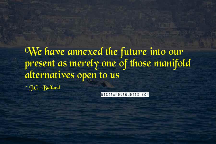 J.G. Ballard Quotes: We have annexed the future into our present as merely one of those manifold alternatives open to us