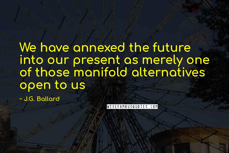 J.G. Ballard Quotes: We have annexed the future into our present as merely one of those manifold alternatives open to us