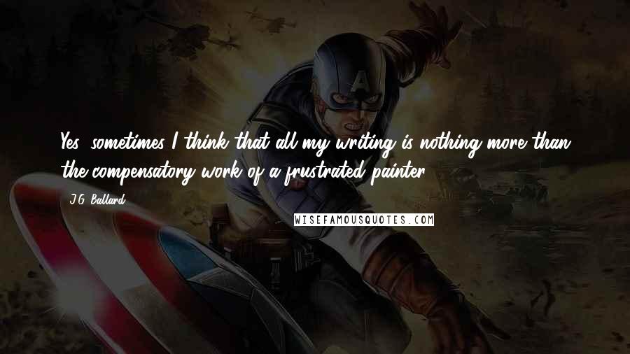 J.G. Ballard Quotes: Yes, sometimes I think that all my writing is nothing more than the compensatory work of a frustrated painter.