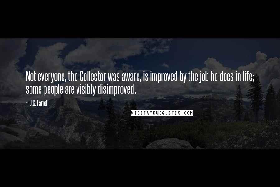 J.G. Farrell Quotes: Not everyone, the Collector was aware, is improved by the job he does in life; some people are visibly disimproved.