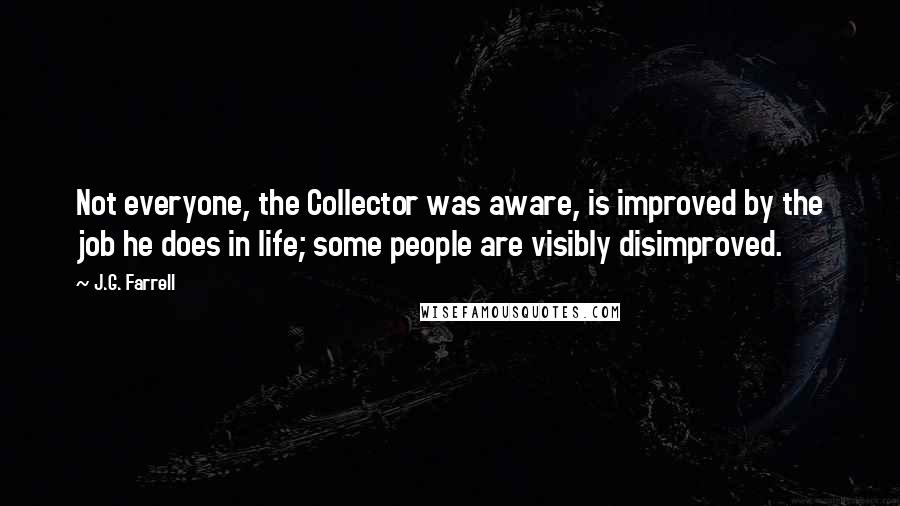 J.G. Farrell Quotes: Not everyone, the Collector was aware, is improved by the job he does in life; some people are visibly disimproved.