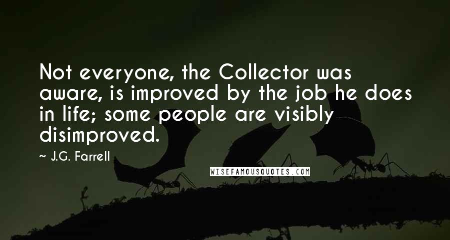 J.G. Farrell Quotes: Not everyone, the Collector was aware, is improved by the job he does in life; some people are visibly disimproved.