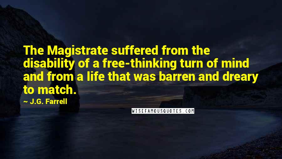 J.G. Farrell Quotes: The Magistrate suffered from the disability of a free-thinking turn of mind and from a life that was barren and dreary to match.