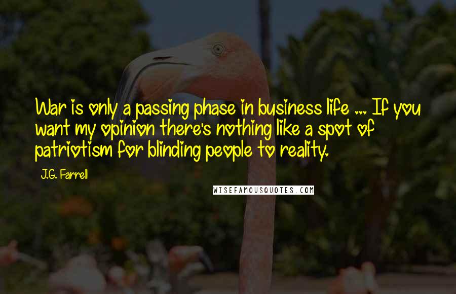 J.G. Farrell Quotes: War is only a passing phase in business life ... If you want my opinion there's nothing like a spot of patriotism for blinding people to reality.