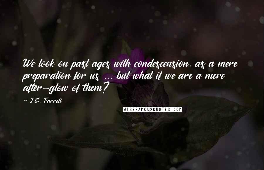 J.G. Farrell Quotes: We look on past ages with condescension, as a mere preparation for us ... but what if we are a mere after-glow of them?