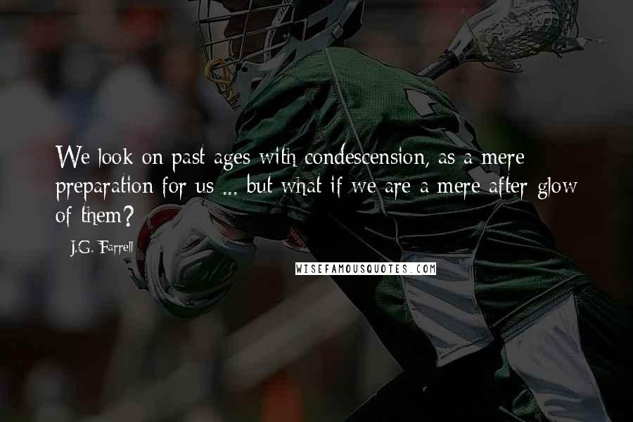 J.G. Farrell Quotes: We look on past ages with condescension, as a mere preparation for us ... but what if we are a mere after-glow of them?