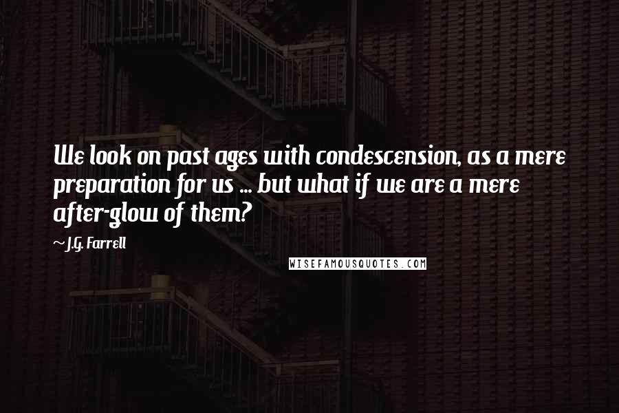 J.G. Farrell Quotes: We look on past ages with condescension, as a mere preparation for us ... but what if we are a mere after-glow of them?