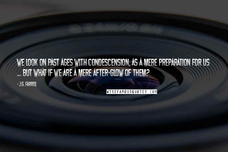 J.G. Farrell Quotes: We look on past ages with condescension, as a mere preparation for us ... but what if we are a mere after-glow of them?