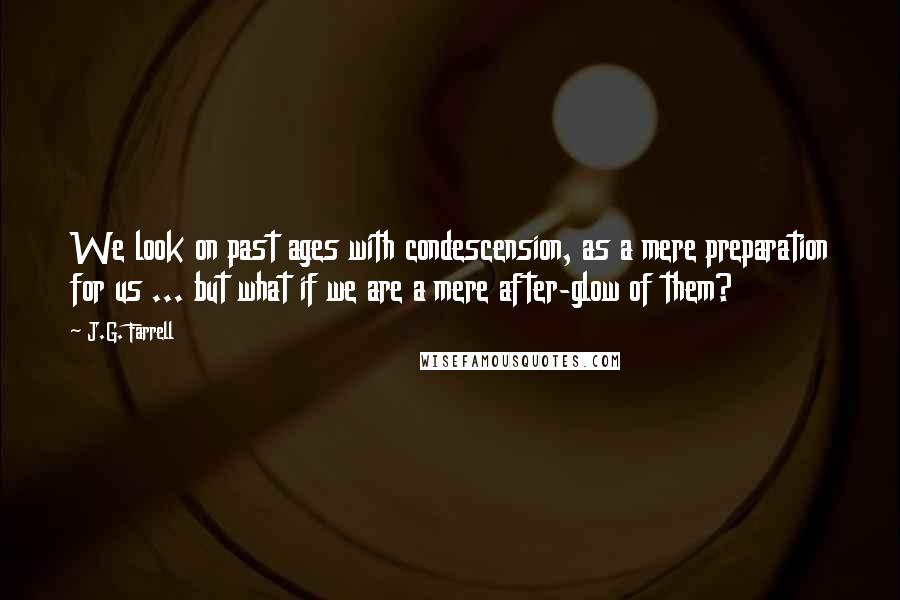 J.G. Farrell Quotes: We look on past ages with condescension, as a mere preparation for us ... but what if we are a mere after-glow of them?