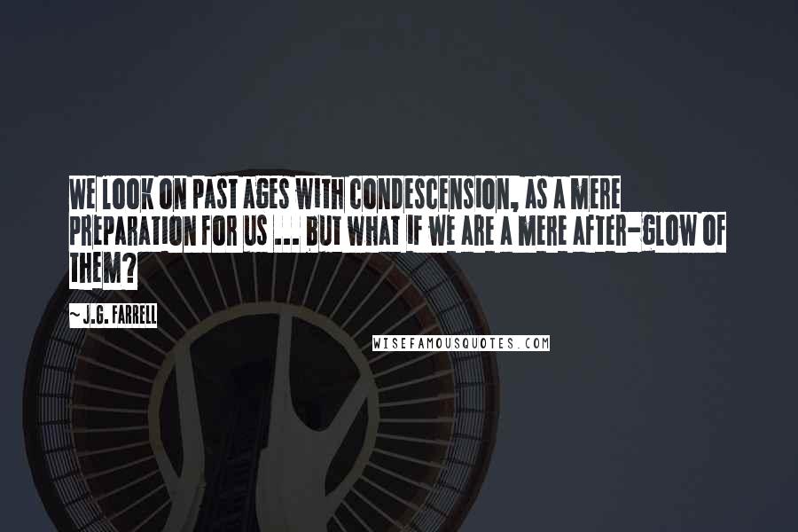 J.G. Farrell Quotes: We look on past ages with condescension, as a mere preparation for us ... but what if we are a mere after-glow of them?