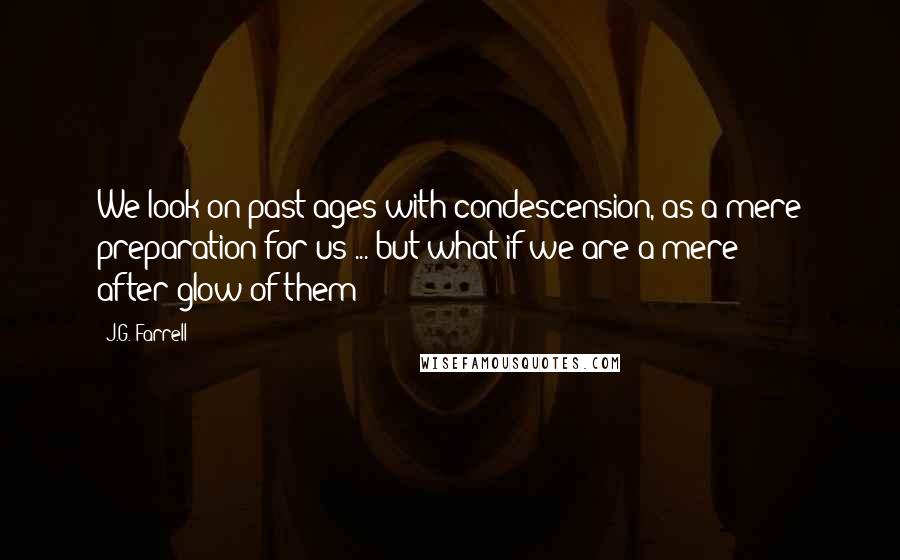 J.G. Farrell Quotes: We look on past ages with condescension, as a mere preparation for us ... but what if we are a mere after-glow of them?