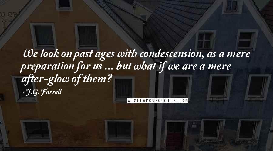 J.G. Farrell Quotes: We look on past ages with condescension, as a mere preparation for us ... but what if we are a mere after-glow of them?