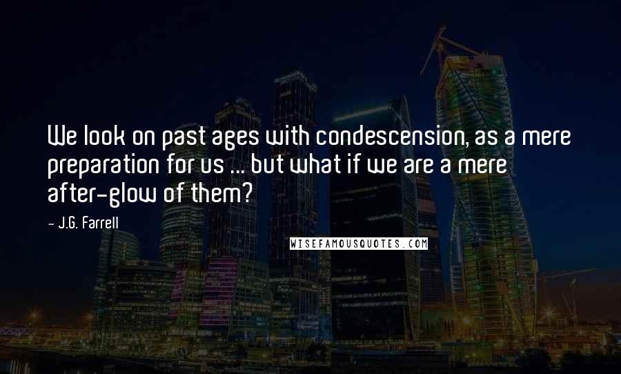 J.G. Farrell Quotes: We look on past ages with condescension, as a mere preparation for us ... but what if we are a mere after-glow of them?