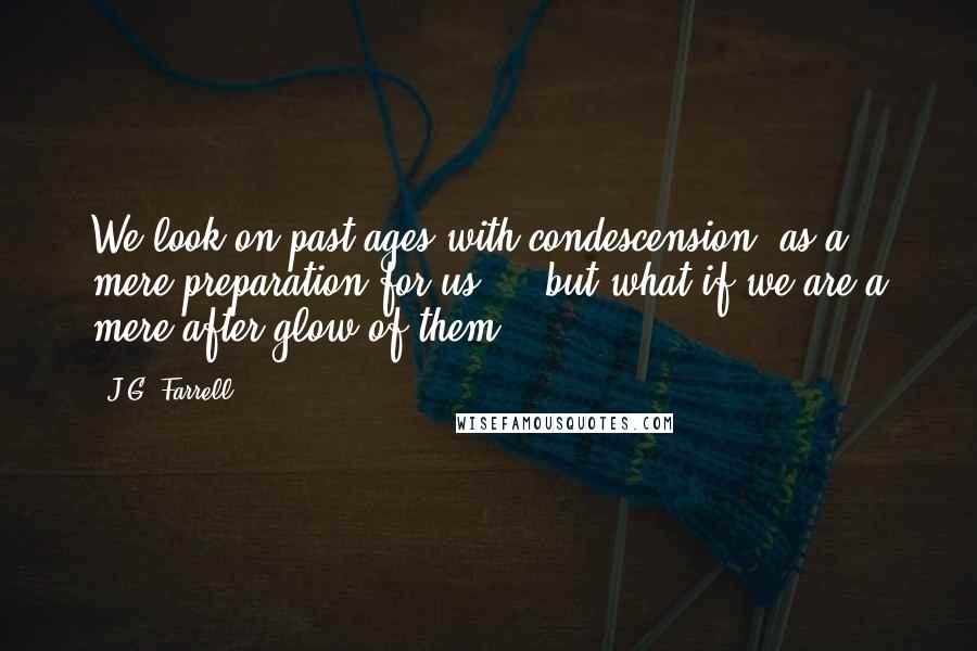 J.G. Farrell Quotes: We look on past ages with condescension, as a mere preparation for us ... but what if we are a mere after-glow of them?