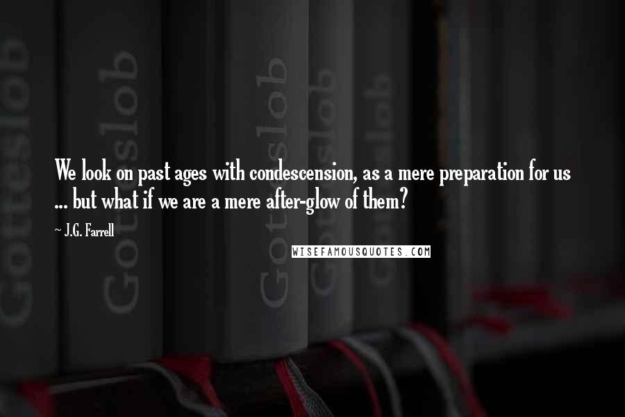 J.G. Farrell Quotes: We look on past ages with condescension, as a mere preparation for us ... but what if we are a mere after-glow of them?