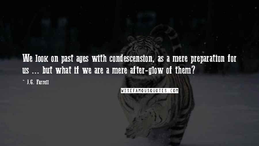 J.G. Farrell Quotes: We look on past ages with condescension, as a mere preparation for us ... but what if we are a mere after-glow of them?