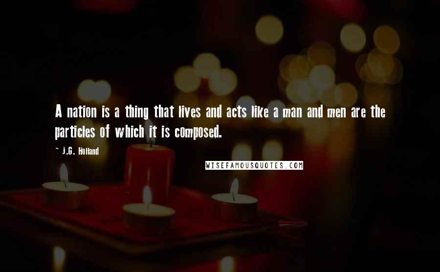 J.G. Holland Quotes: A nation is a thing that lives and acts like a man and men are the particles of which it is composed.