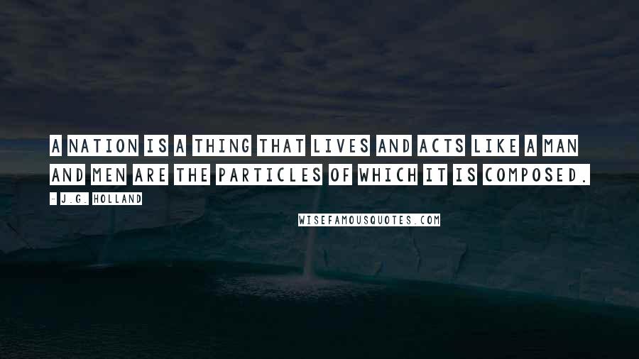 J.G. Holland Quotes: A nation is a thing that lives and acts like a man and men are the particles of which it is composed.