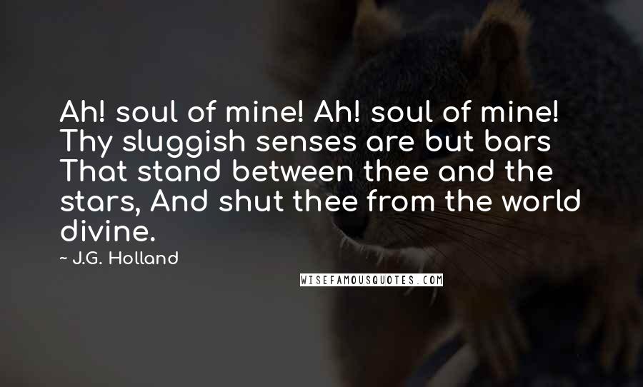 J.G. Holland Quotes: Ah! soul of mine! Ah! soul of mine! Thy sluggish senses are but bars That stand between thee and the stars, And shut thee from the world divine.