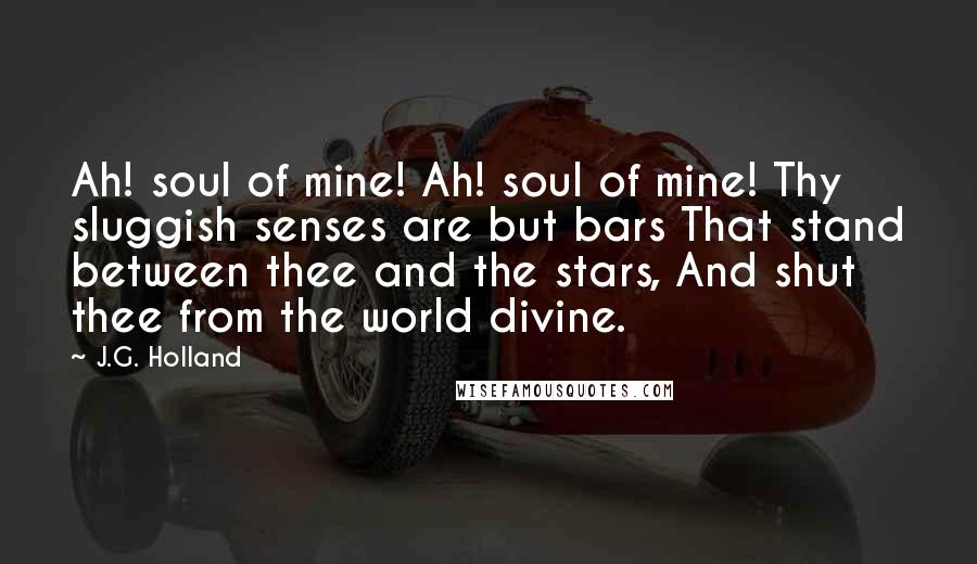 J.G. Holland Quotes: Ah! soul of mine! Ah! soul of mine! Thy sluggish senses are but bars That stand between thee and the stars, And shut thee from the world divine.