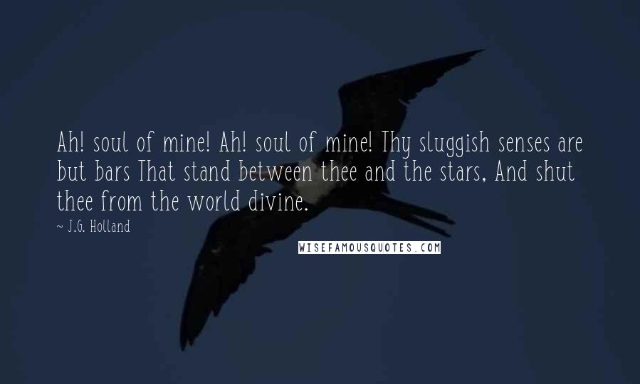 J.G. Holland Quotes: Ah! soul of mine! Ah! soul of mine! Thy sluggish senses are but bars That stand between thee and the stars, And shut thee from the world divine.