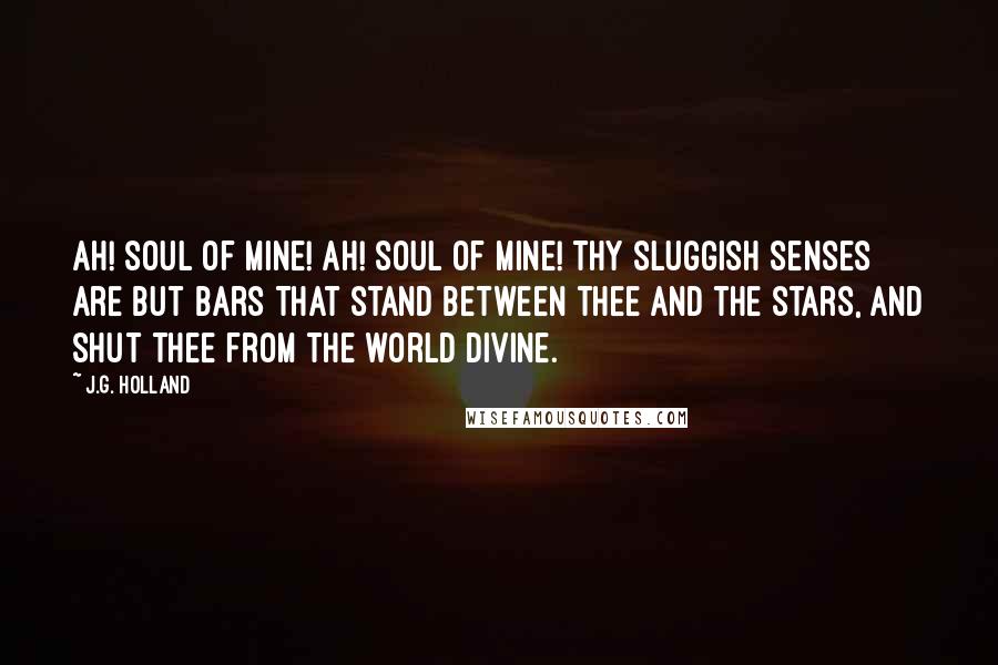 J.G. Holland Quotes: Ah! soul of mine! Ah! soul of mine! Thy sluggish senses are but bars That stand between thee and the stars, And shut thee from the world divine.