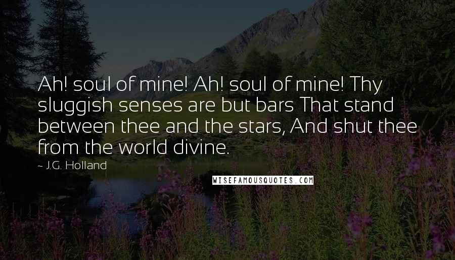 J.G. Holland Quotes: Ah! soul of mine! Ah! soul of mine! Thy sluggish senses are but bars That stand between thee and the stars, And shut thee from the world divine.