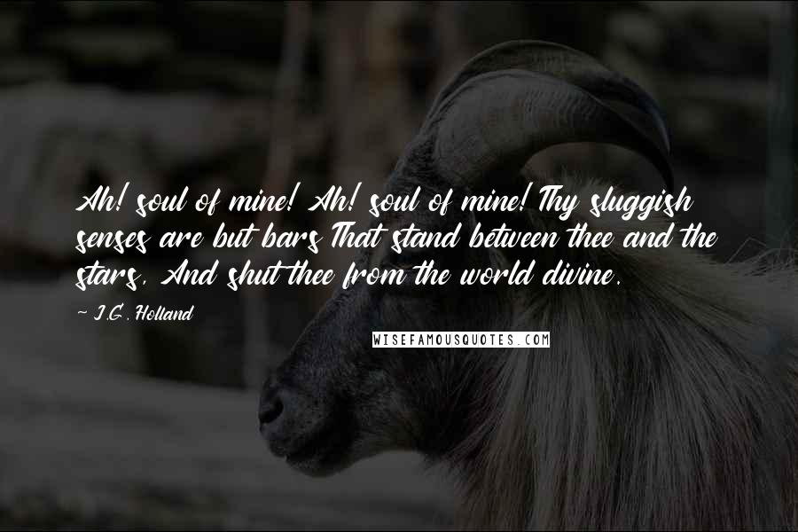 J.G. Holland Quotes: Ah! soul of mine! Ah! soul of mine! Thy sluggish senses are but bars That stand between thee and the stars, And shut thee from the world divine.