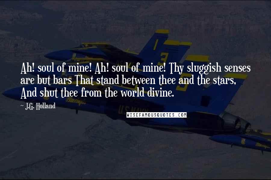 J.G. Holland Quotes: Ah! soul of mine! Ah! soul of mine! Thy sluggish senses are but bars That stand between thee and the stars, And shut thee from the world divine.