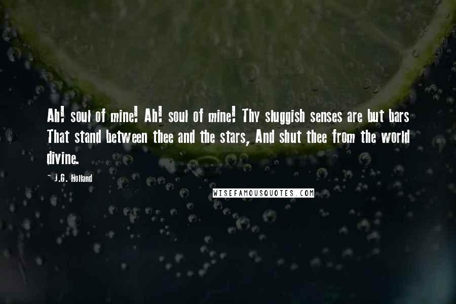 J.G. Holland Quotes: Ah! soul of mine! Ah! soul of mine! Thy sluggish senses are but bars That stand between thee and the stars, And shut thee from the world divine.