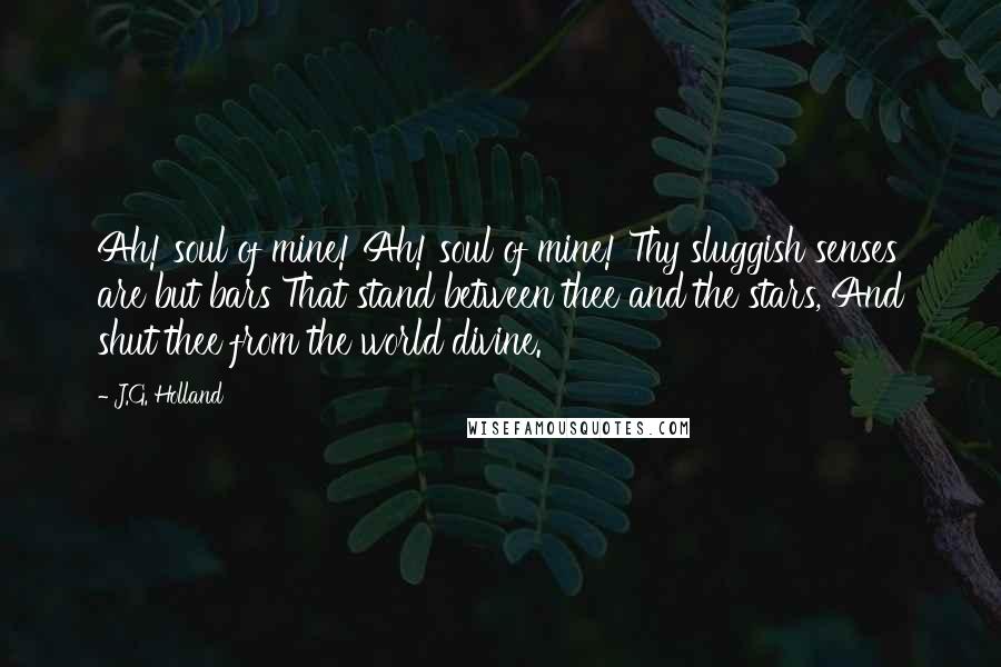 J.G. Holland Quotes: Ah! soul of mine! Ah! soul of mine! Thy sluggish senses are but bars That stand between thee and the stars, And shut thee from the world divine.