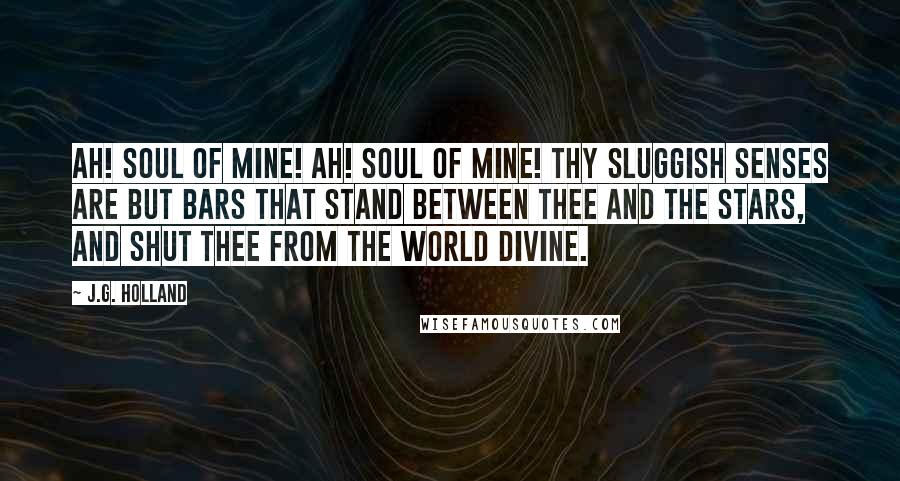 J.G. Holland Quotes: Ah! soul of mine! Ah! soul of mine! Thy sluggish senses are but bars That stand between thee and the stars, And shut thee from the world divine.