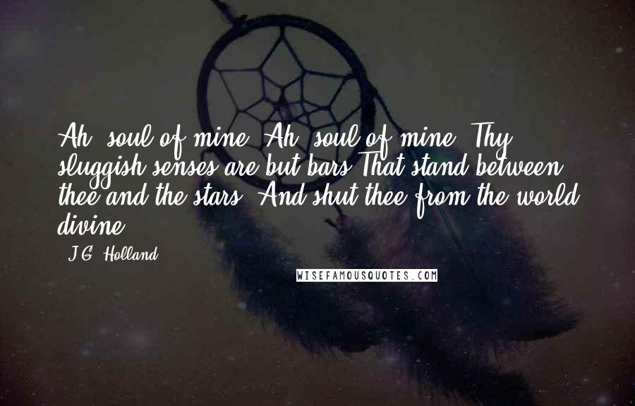 J.G. Holland Quotes: Ah! soul of mine! Ah! soul of mine! Thy sluggish senses are but bars That stand between thee and the stars, And shut thee from the world divine.