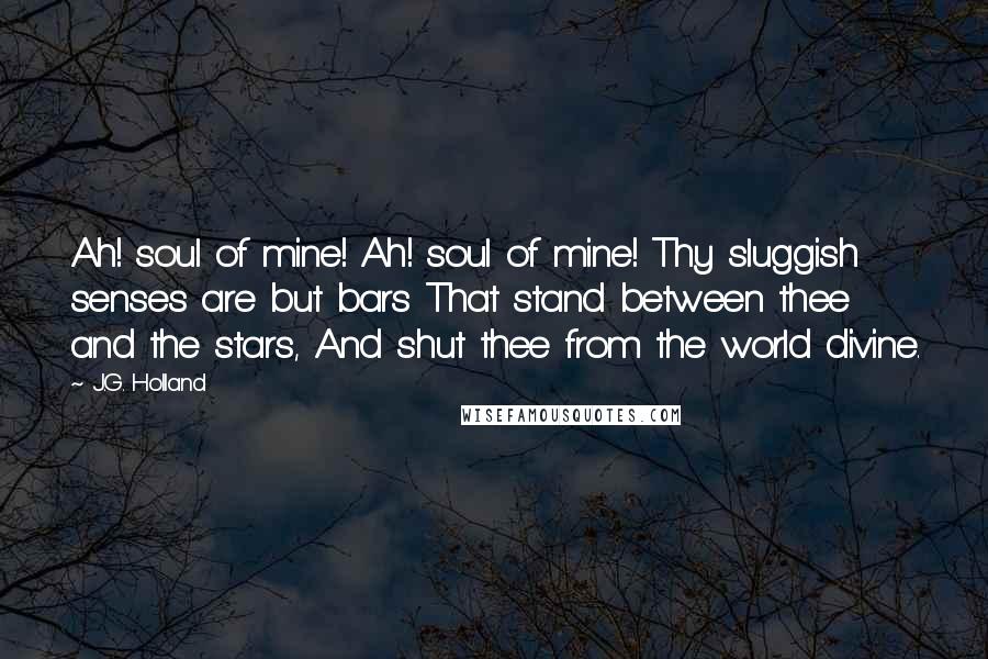 J.G. Holland Quotes: Ah! soul of mine! Ah! soul of mine! Thy sluggish senses are but bars That stand between thee and the stars, And shut thee from the world divine.