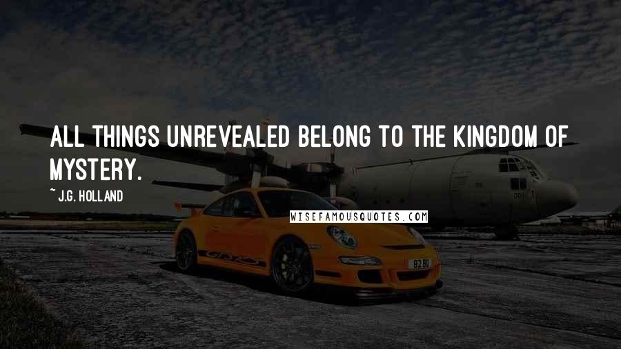 J.G. Holland Quotes: All things unrevealed belong to the kingdom of mystery.