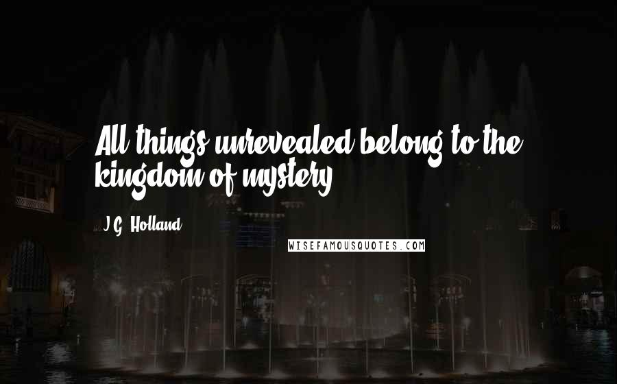 J.G. Holland Quotes: All things unrevealed belong to the kingdom of mystery.