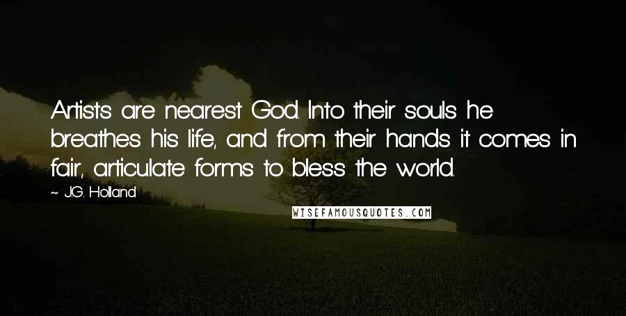J.G. Holland Quotes: Artists are nearest God. Into their souls he breathes his life, and from their hands it comes in fair, articulate forms to bless the world.