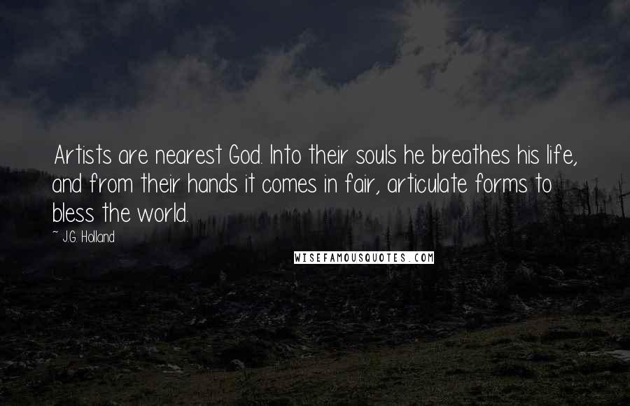 J.G. Holland Quotes: Artists are nearest God. Into their souls he breathes his life, and from their hands it comes in fair, articulate forms to bless the world.
