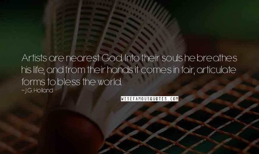 J.G. Holland Quotes: Artists are nearest God. Into their souls he breathes his life, and from their hands it comes in fair, articulate forms to bless the world.