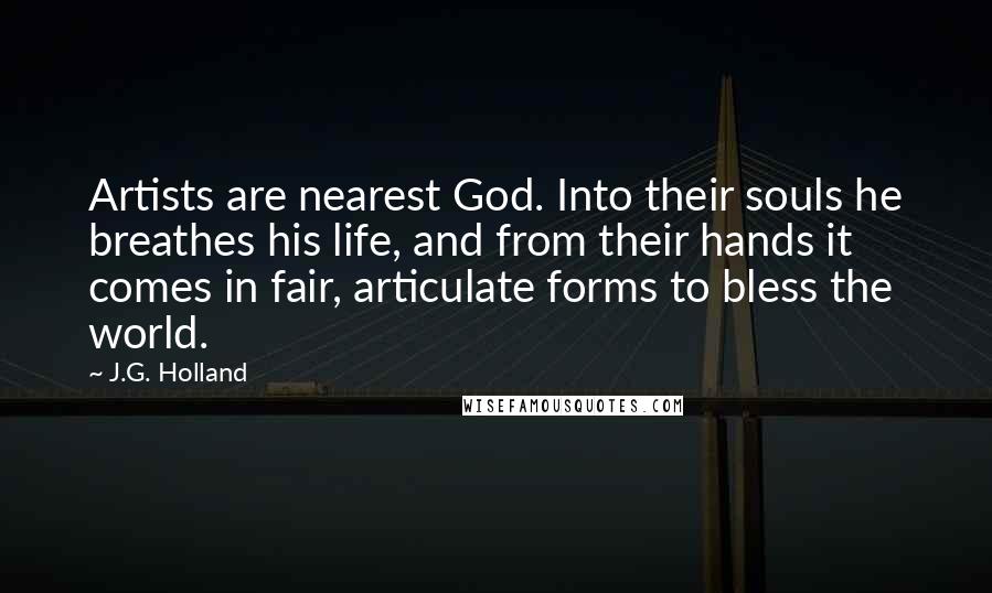 J.G. Holland Quotes: Artists are nearest God. Into their souls he breathes his life, and from their hands it comes in fair, articulate forms to bless the world.