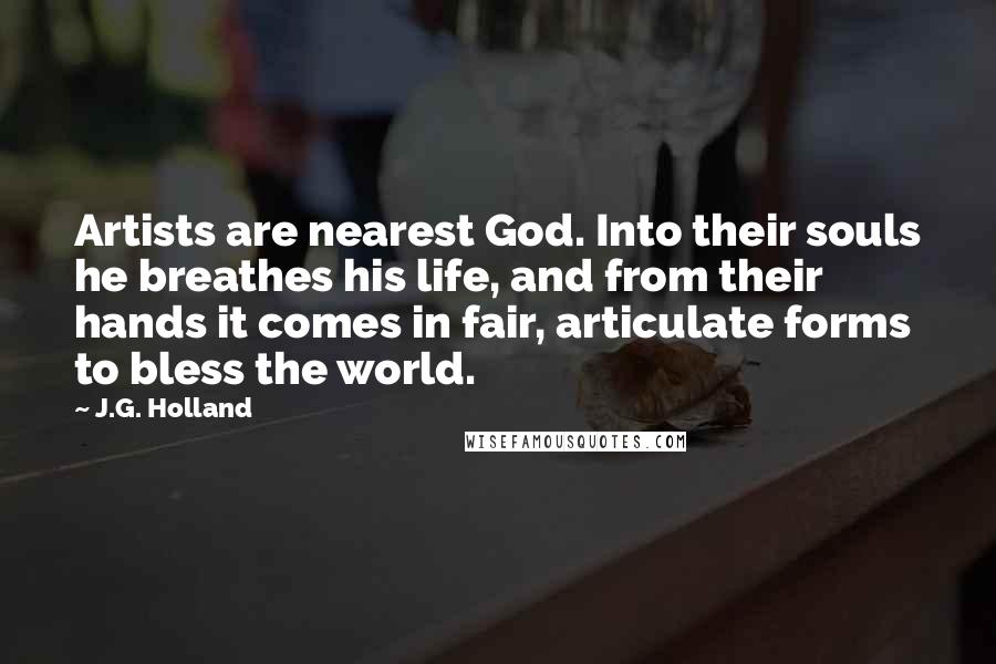 J.G. Holland Quotes: Artists are nearest God. Into their souls he breathes his life, and from their hands it comes in fair, articulate forms to bless the world.