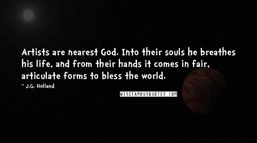 J.G. Holland Quotes: Artists are nearest God. Into their souls he breathes his life, and from their hands it comes in fair, articulate forms to bless the world.