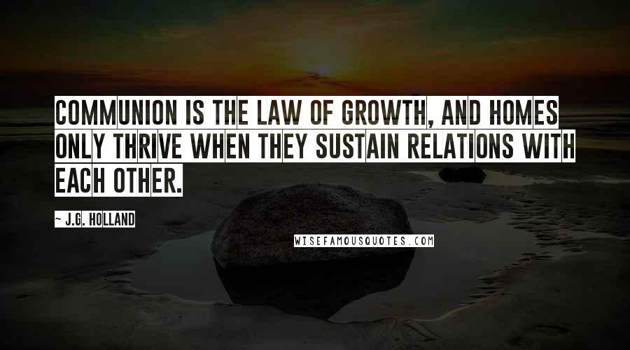 J.G. Holland Quotes: Communion is the law of growth, and homes only thrive when they sustain relations with each other.