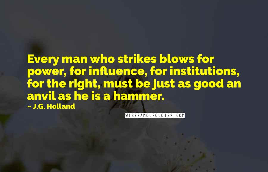 J.G. Holland Quotes: Every man who strikes blows for power, for influence, for institutions, for the right, must be just as good an anvil as he is a hammer.