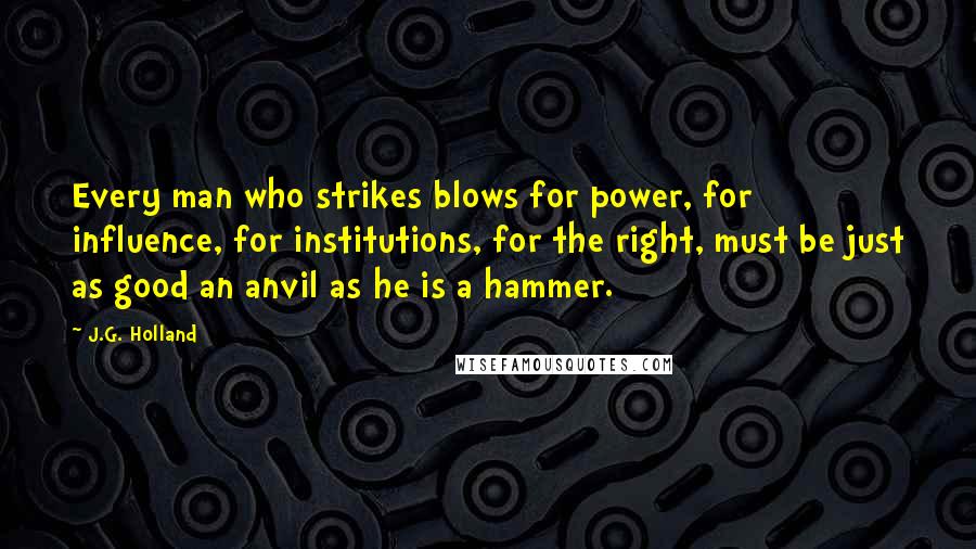 J.G. Holland Quotes: Every man who strikes blows for power, for influence, for institutions, for the right, must be just as good an anvil as he is a hammer.