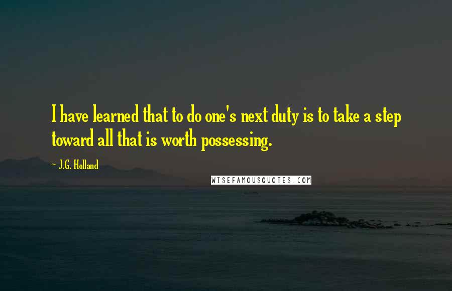 J.G. Holland Quotes: I have learned that to do one's next duty is to take a step toward all that is worth possessing.