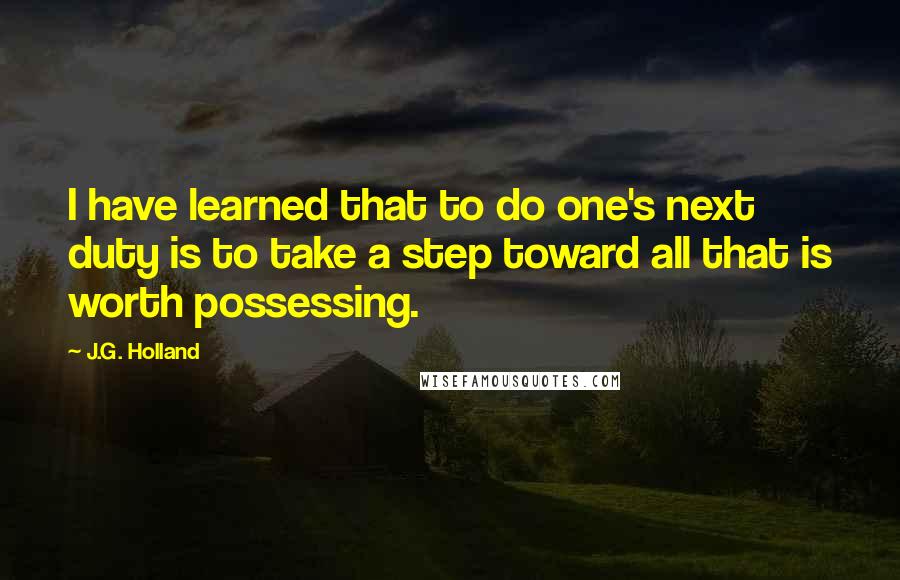 J.G. Holland Quotes: I have learned that to do one's next duty is to take a step toward all that is worth possessing.