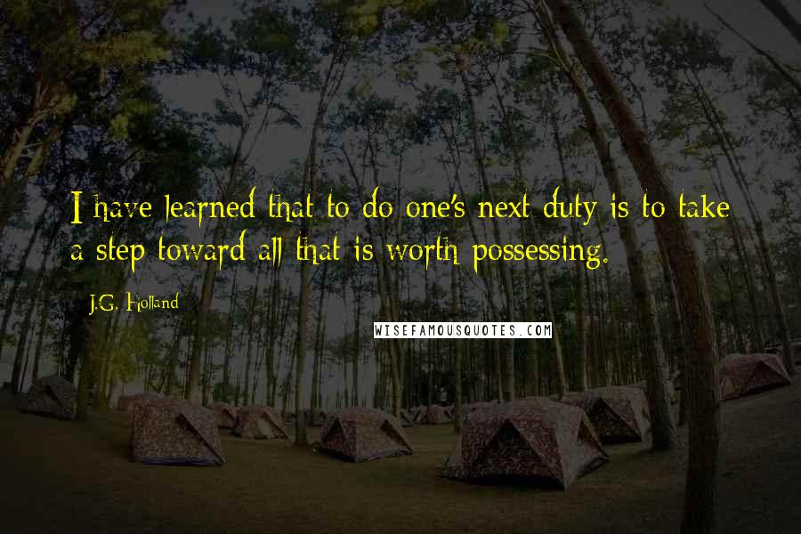 J.G. Holland Quotes: I have learned that to do one's next duty is to take a step toward all that is worth possessing.