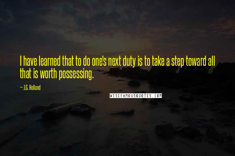J.G. Holland Quotes: I have learned that to do one's next duty is to take a step toward all that is worth possessing.