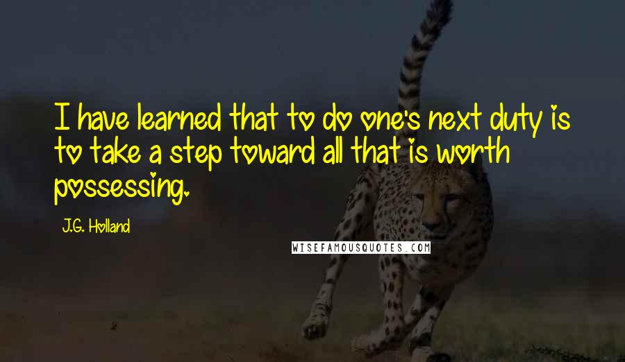 J.G. Holland Quotes: I have learned that to do one's next duty is to take a step toward all that is worth possessing.